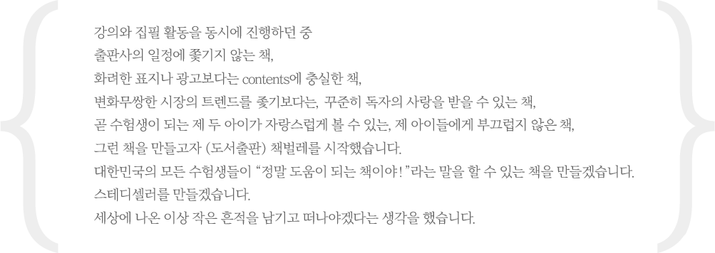 강의와 집필활동을 동시에 진행하던 중 출판사의 일정에 쫓기지 않는 책, 화려한 표지나 광고보다는 contents에 충실한 책, 변화무쌍한 시장의 트렌드를 좇기보다는, 꾸준히 독자의 사랑을 받을 수 있는 책, 그런 책을 만들고자 (도서출판) 책벌레를 시작했습니다. 대한민국의 모든 수험생들이 정말 도움이 되는 책이야! 라는 말을 할 수 있는 책을 만들겠습니다. 스테디셀러를 만들겠습니다. 세상에 나온 이상 작은 흔적을 남기고 떠나야겠다는 생각을 했습니다.